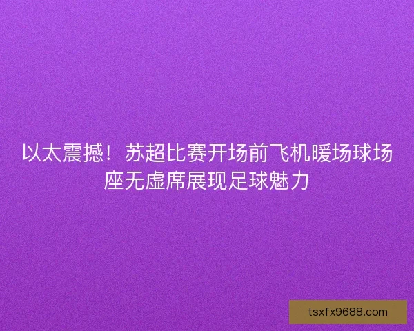 以太震撼！苏超比赛开场前飞机暖场球场座无虚席展现足球魅力
