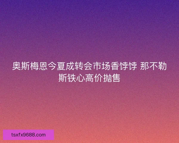 奥斯梅恩今夏成转会市场香饽饽 那不勒斯铁心高价抛售