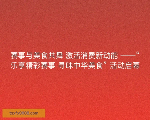 赛事与美食共舞 激活消费新动能 ——“乐享精彩赛事 寻味中华美食” 活动启幕
