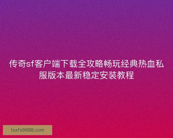 传奇sf客户端下载全攻略畅玩经典热血私服版本最新稳定安装教程