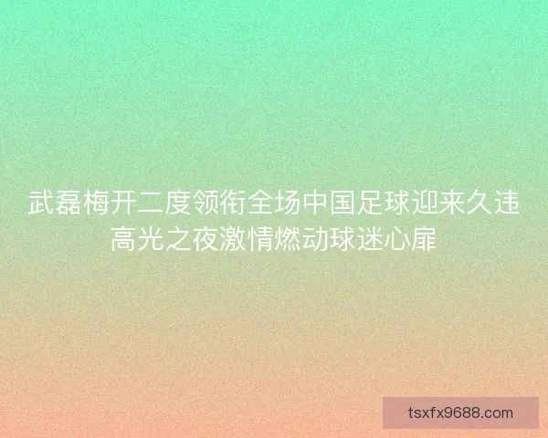 武磊梅开二度领衔全场中国足球迎来久违高光之夜激情燃动球迷心扉