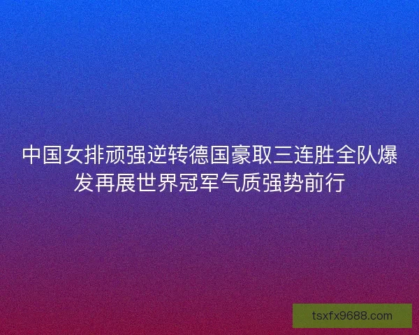 中国女排顽强逆转德国豪取三连胜全队爆发再展世界冠军气质强势前行