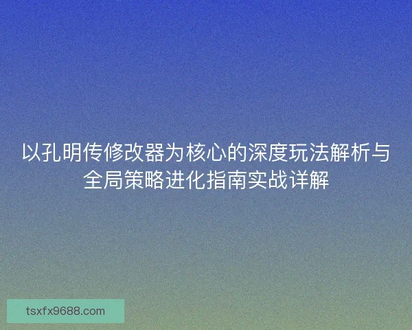 以孔明传修改器为核心的深度玩法解析与全局策略进化指南实战详解