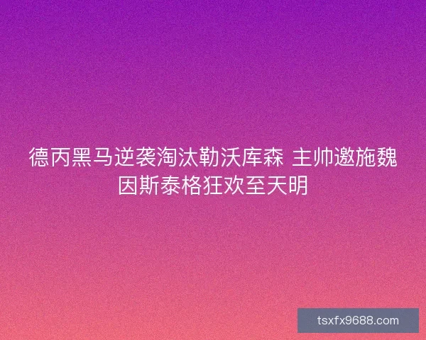 德丙黑马逆袭淘汰勒沃库森 主帅邀施魏因斯泰格狂欢至天明