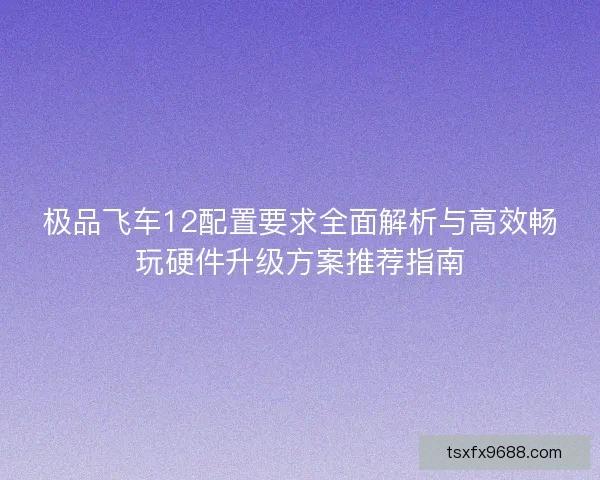 极品飞车12配置要求全面解析与高效畅玩硬件升级方案推荐指南