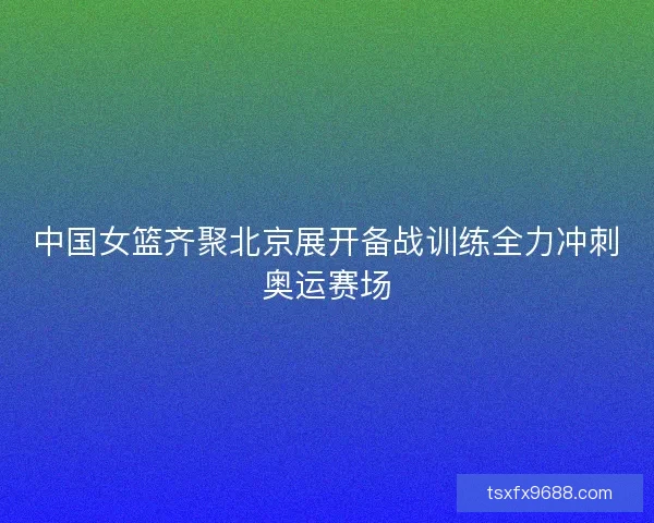 中国女篮齐聚北京展开备战训练全力冲刺奥运赛场