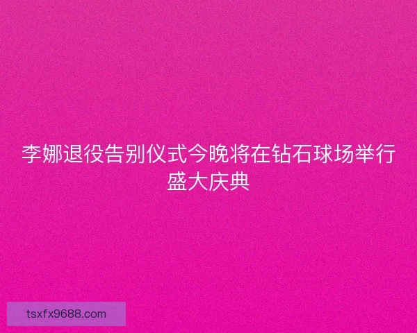 李娜退役告别仪式今晚将在钻石球场举行盛大庆典