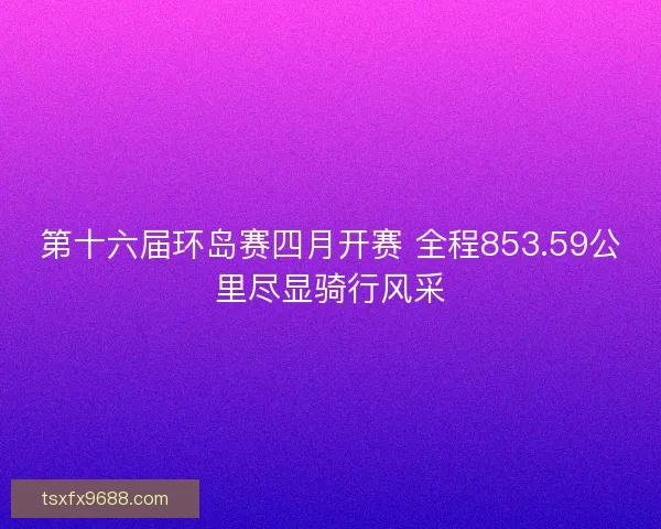 第十六届环岛赛四月开赛 全程853.59公里尽显骑行风采