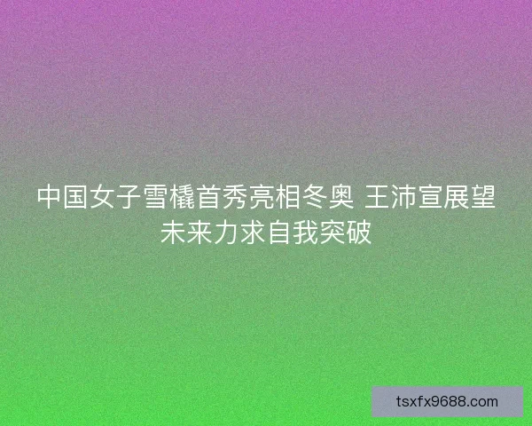 中国女子雪橇首秀亮相冬奥 王沛宣展望未来力求自我突破