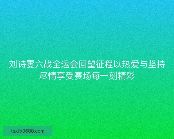 刘诗雯六战全运会回望征程以热爱与坚持尽情享受赛场每一刻精彩