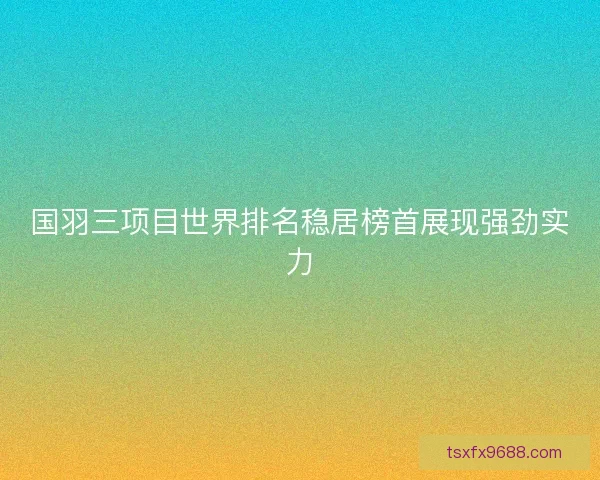 国羽三项目世界排名稳居榜首展现强劲实力