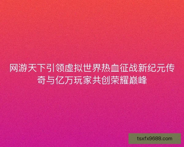 网游天下引领虚拟世界热血征战新纪元传奇与亿万玩家共创荣耀巅峰
