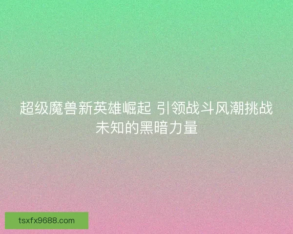 超级魔兽新英雄崛起 引领战斗风潮挑战未知的黑暗力量
