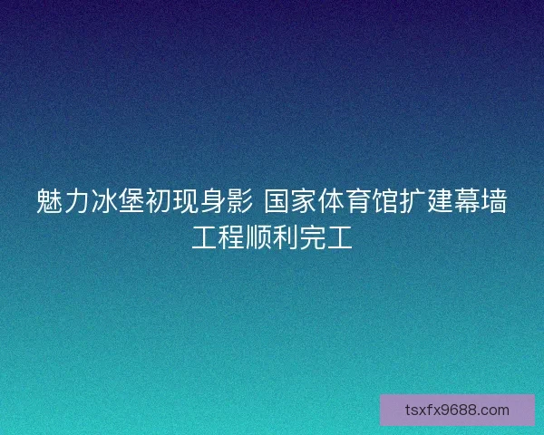 魅力冰堡初现身影 国家体育馆扩建幕墙工程顺利完工