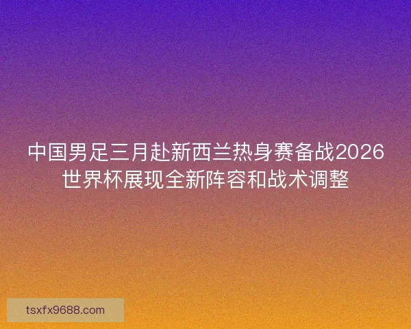 中国男足三月赴新西兰热身赛备战2026世界杯展现全新阵容和战术调整