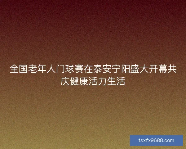 全国老年人门球赛在泰安宁阳盛大开幕共庆健康活力生活
