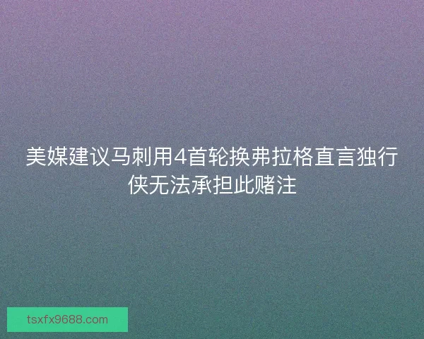 美媒建议马刺用4首轮换弗拉格直言独行侠无法承担此赌注