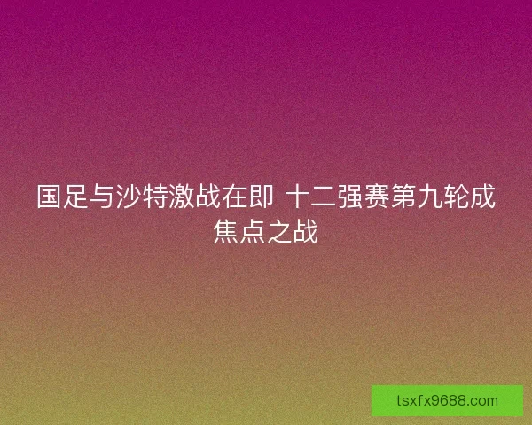 国足与沙特激战在即 十二强赛第九轮成焦点之战