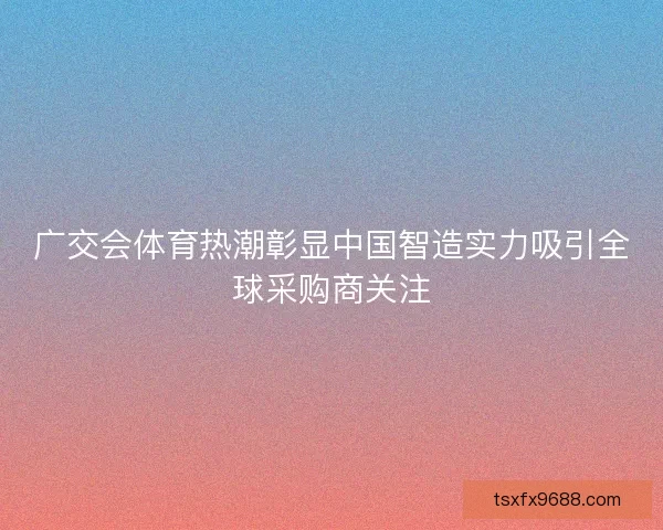 广交会体育热潮彰显中国智造实力吸引全球采购商关注