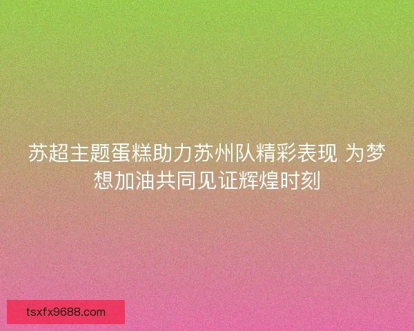 苏超主题蛋糕助力苏州队精彩表现 为梦想加油共同见证辉煌时刻