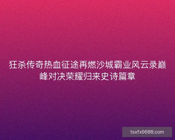 狂杀传奇热血征途再燃沙城霸业风云录巅峰对决荣耀归来史诗篇章 狂杀传奇热血征途再燃沙城霸业风云录巅峰对决荣耀归来史诗篇章