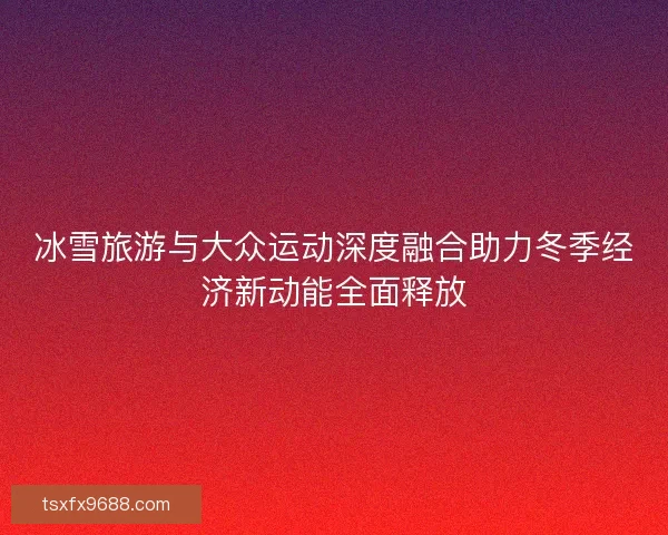 冰雪旅游与大众运动深度融合助力冬季经济新动能全面释放 冰雪旅游与大众运动深度融合助力冬季经济新动能全面释放