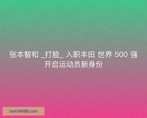 张本智和 _打脸_ 入职丰田 世界 500 强开启运动员新身份