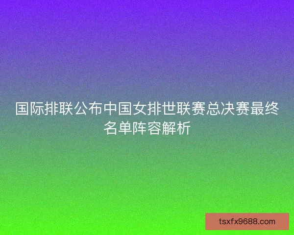 国际排联公布中国女排世联赛总决赛最终名单阵容解析 国际排联公布中国女排世联赛总决赛最终名单阵容解析
