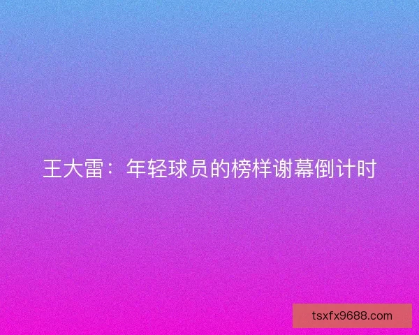 王大雷：年轻球员的榜样谢幕倒计时