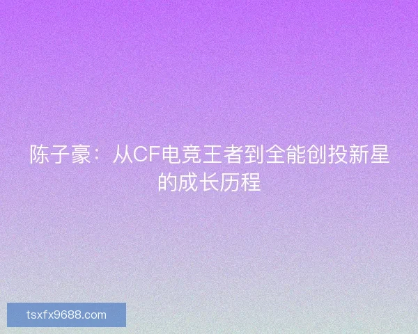 陈子豪：从CF电竞王者到全能创投新星的成长历程