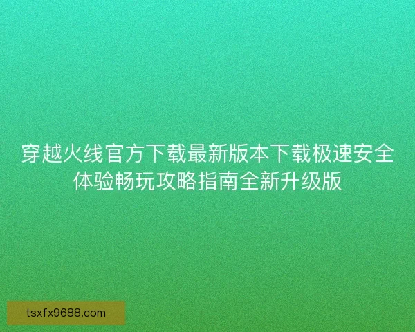 穿越火线官方下载最新版本下载极速安全体验畅玩攻略指南全新升级版 穿越火线官方下载最新版本下载极速安全体验畅玩攻略指南全新升级版